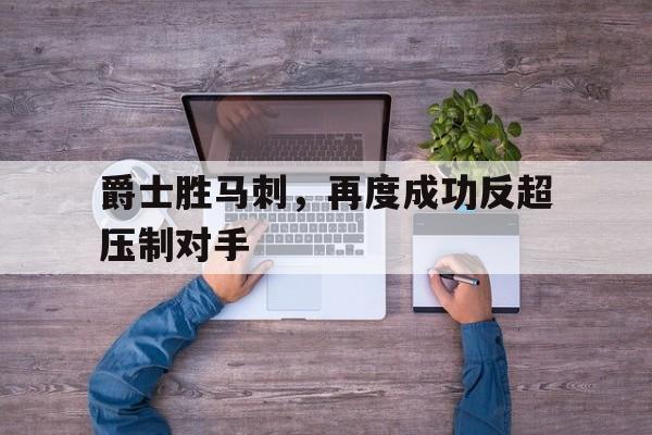 关于爵士胜马刺，再度成功反超压制对手的信息