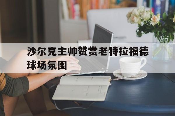 沙尔克主帅赞赏老特拉福德球场氛围的简单介绍
